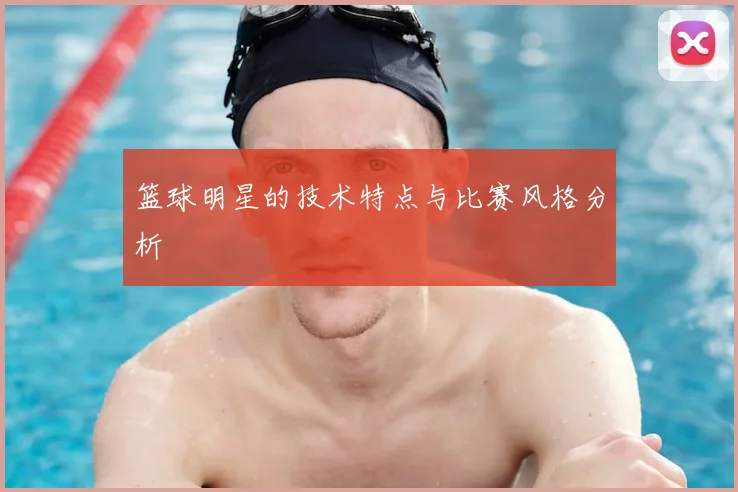篮球明星的技术特点与比赛风格分析