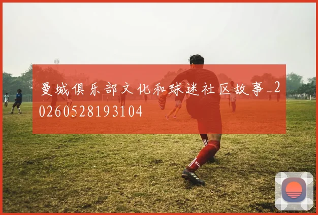 曼城俱乐部文化和球迷社区故事_20260528193104