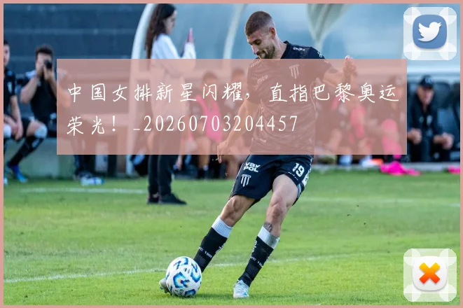 中国女排新星闪耀，直指巴黎奥运荣光！_20260703204457
