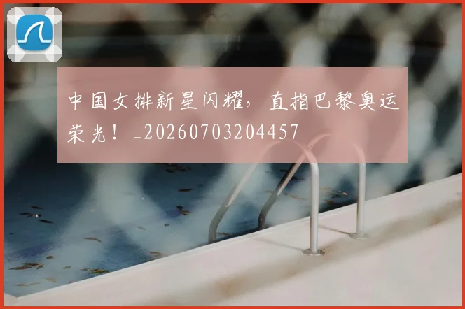 中国女排新星闪耀,直指巴黎奥运荣光!_20260703204457