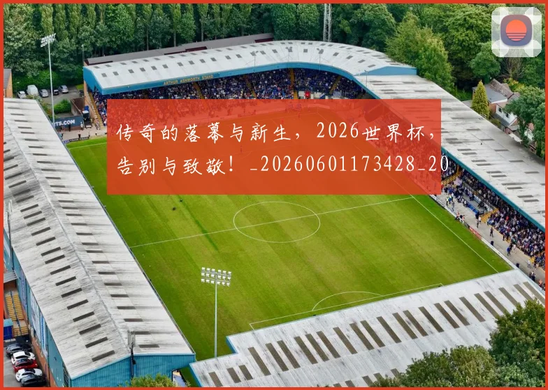 传奇的落幕与新生,2026世界杯,告别与致敬!_20260601173428_20260704165620