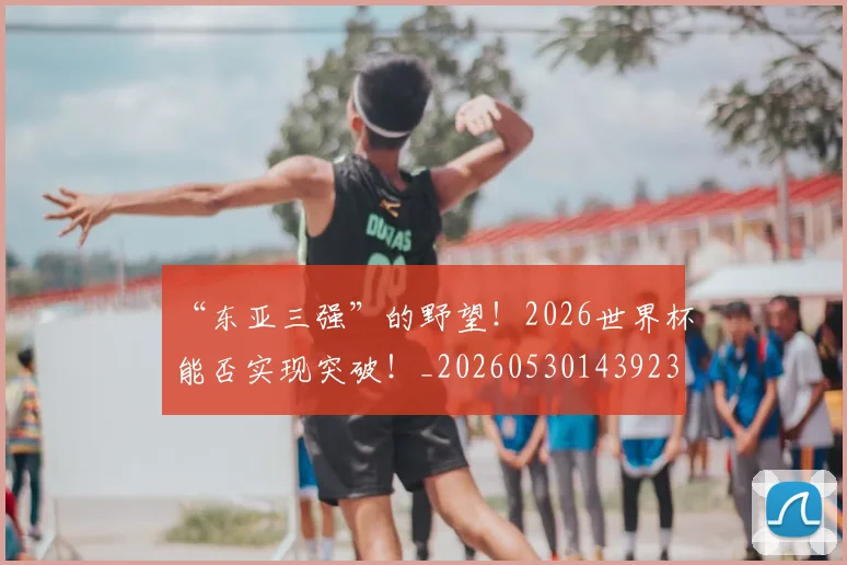 “东亚三强”的野望!2026世界杯能否实现突破!_20260530143923