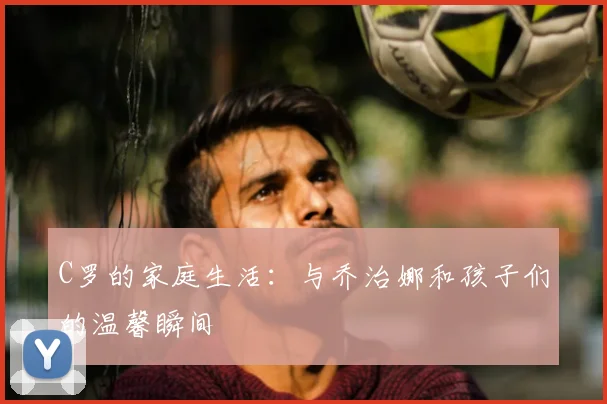 C罗的家庭生活:与乔治娜和孩子们的温馨瞬间