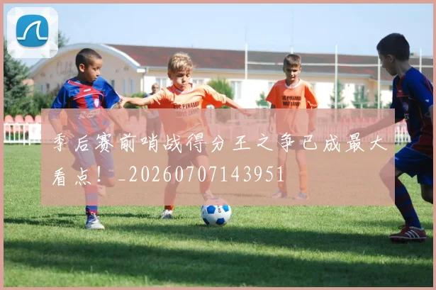 季后赛前哨战得分王之争已成最大看点!_20260707143951