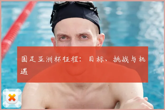 国足亚洲杯征程：目标、挑战与机遇