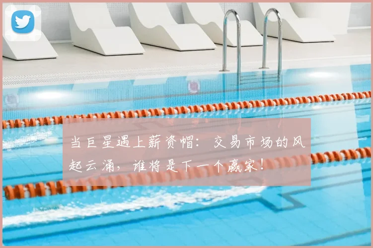 当巨星遇上薪资帽:交易市场的风起云涌,谁将是下一个赢家!