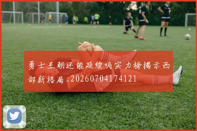 勇士王朝还能延续吗实力榜揭示西部新格局_20260704174121