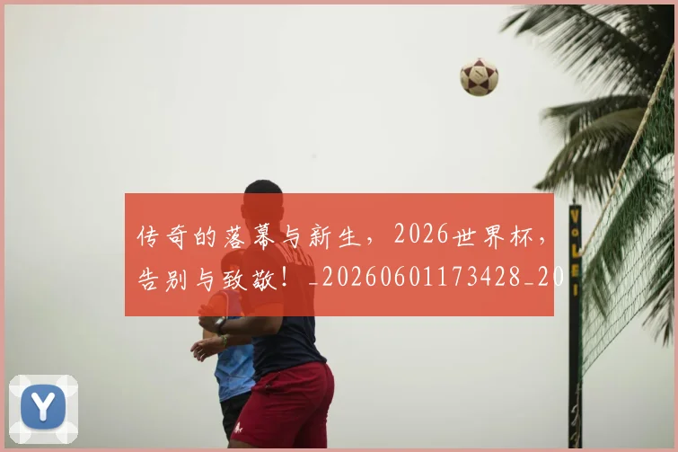 传奇的落幕与新生,2026世界杯,告别与致敬!_20260601173428_20260704165620