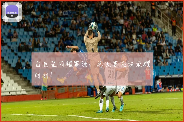 当巨星闪耀赛场，总决赛见证荣耀时刻！