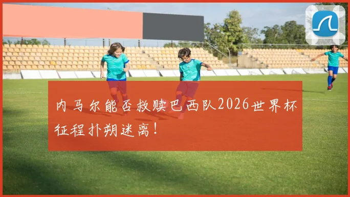 内马尔能否救赎巴西队2026世界杯征程扑朔迷离！